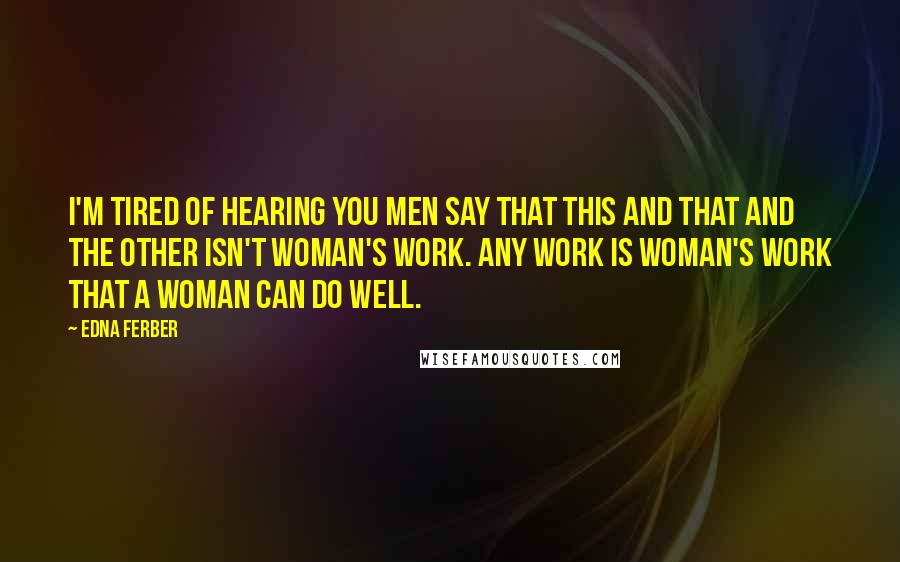 Edna Ferber Quotes: I'm tired of hearing you men say that this and that and the other isn't woman's work. Any work is woman's work that a woman can do well.