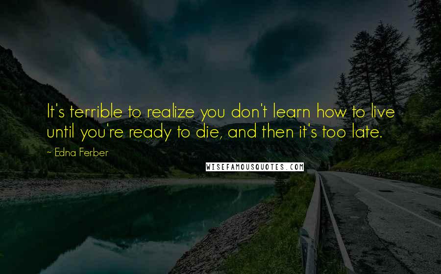 Edna Ferber Quotes: It's terrible to realize you don't learn how to live until you're ready to die, and then it's too late.