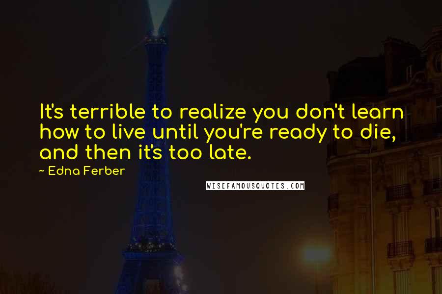 Edna Ferber Quotes: It's terrible to realize you don't learn how to live until you're ready to die, and then it's too late.