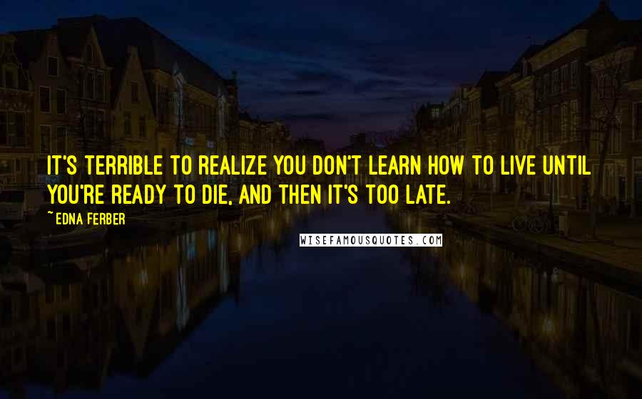 Edna Ferber Quotes: It's terrible to realize you don't learn how to live until you're ready to die, and then it's too late.