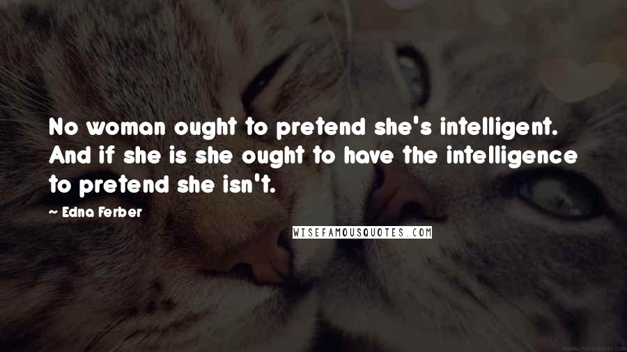 Edna Ferber Quotes: No woman ought to pretend she's intelligent. And if she is she ought to have the intelligence to pretend she isn't.