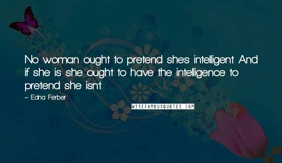 Edna Ferber Quotes: No woman ought to pretend she's intelligent. And if she is she ought to have the intelligence to pretend she isn't.