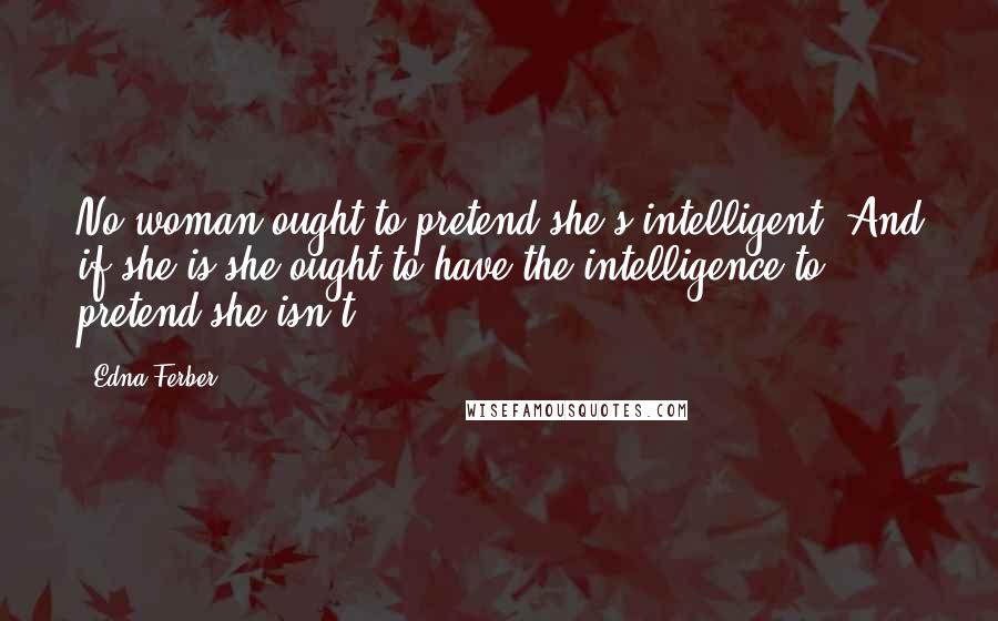 Edna Ferber Quotes: No woman ought to pretend she's intelligent. And if she is she ought to have the intelligence to pretend she isn't.