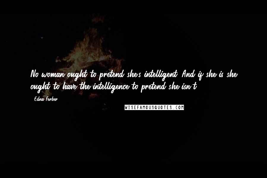 Edna Ferber Quotes: No woman ought to pretend she's intelligent. And if she is she ought to have the intelligence to pretend she isn't.