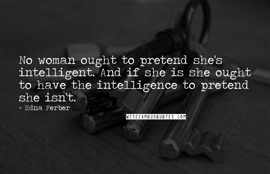 Edna Ferber Quotes: No woman ought to pretend she's intelligent. And if she is she ought to have the intelligence to pretend she isn't.