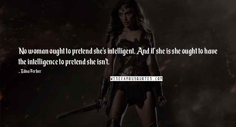 Edna Ferber Quotes: No woman ought to pretend she's intelligent. And if she is she ought to have the intelligence to pretend she isn't.