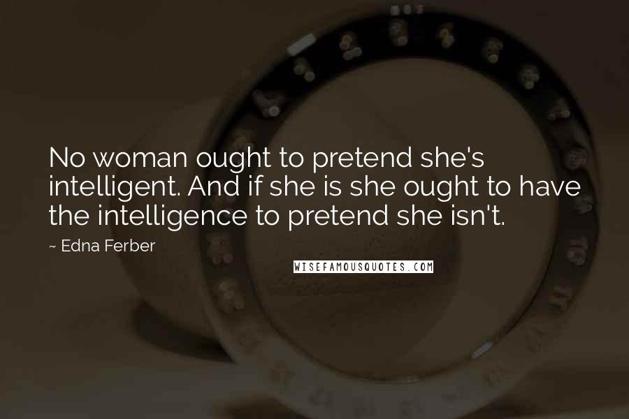 Edna Ferber Quotes: No woman ought to pretend she's intelligent. And if she is she ought to have the intelligence to pretend she isn't.
