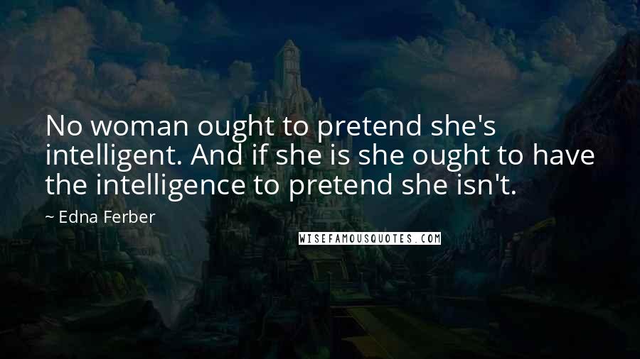 Edna Ferber Quotes: No woman ought to pretend she's intelligent. And if she is she ought to have the intelligence to pretend she isn't.