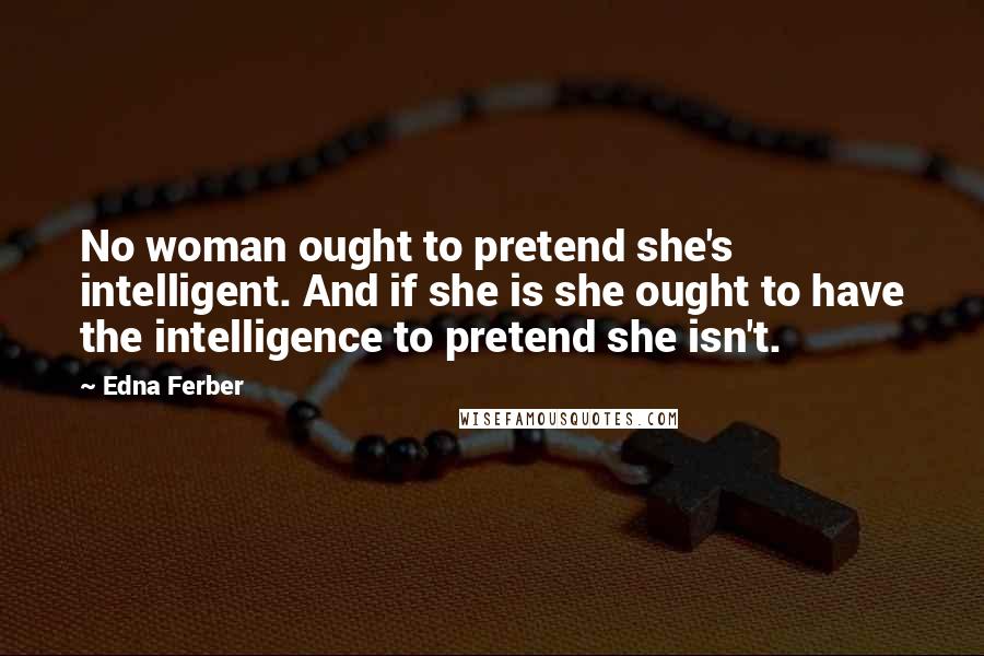 Edna Ferber Quotes: No woman ought to pretend she's intelligent. And if she is she ought to have the intelligence to pretend she isn't.