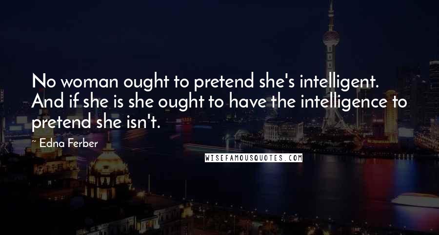 Edna Ferber Quotes: No woman ought to pretend she's intelligent. And if she is she ought to have the intelligence to pretend she isn't.