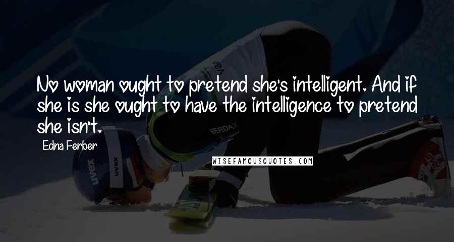 Edna Ferber Quotes: No woman ought to pretend she's intelligent. And if she is she ought to have the intelligence to pretend she isn't.