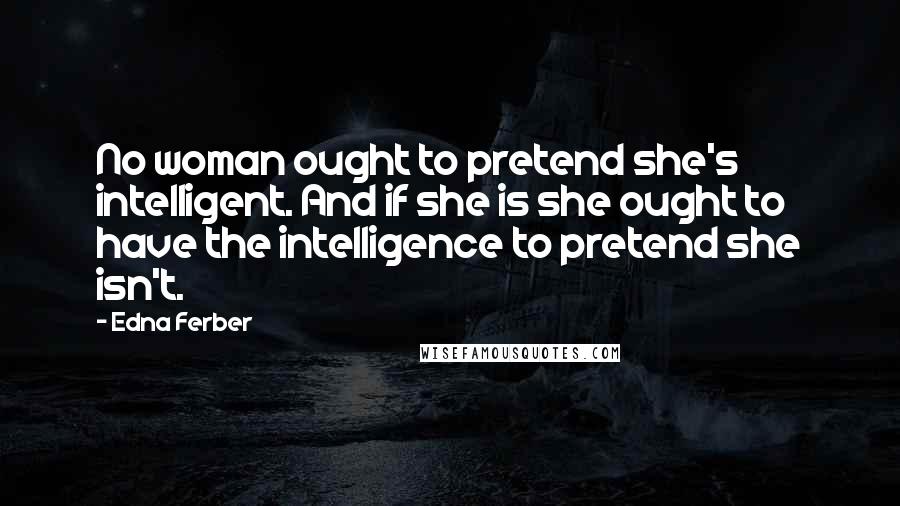 Edna Ferber Quotes: No woman ought to pretend she's intelligent. And if she is she ought to have the intelligence to pretend she isn't.