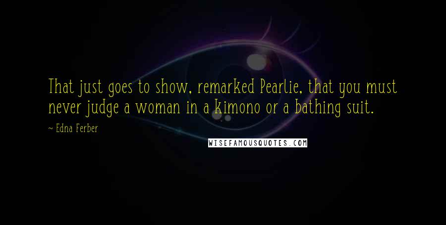 Edna Ferber Quotes: That just goes to show, remarked Pearlie, that you must never judge a woman in a kimono or a bathing suit.