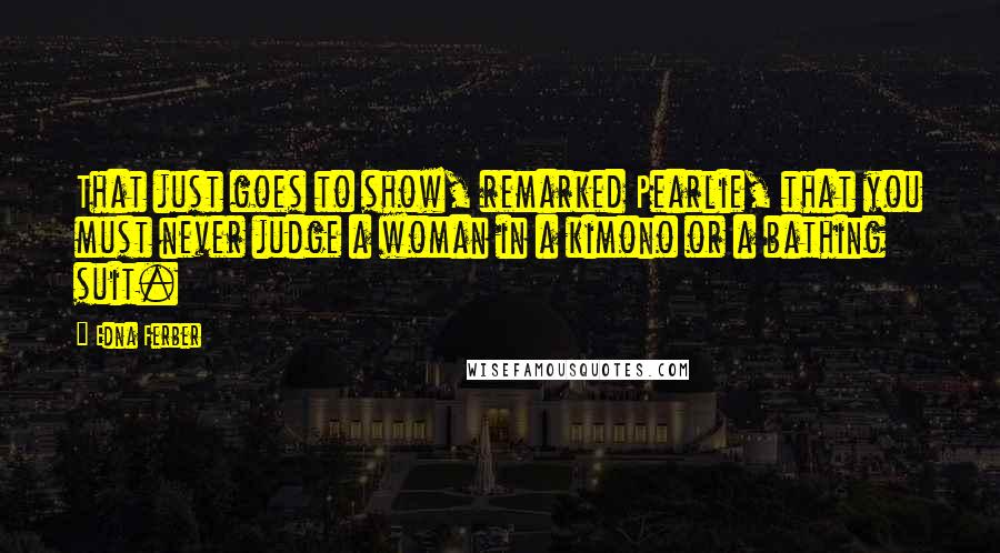 Edna Ferber Quotes: That just goes to show, remarked Pearlie, that you must never judge a woman in a kimono or a bathing suit.