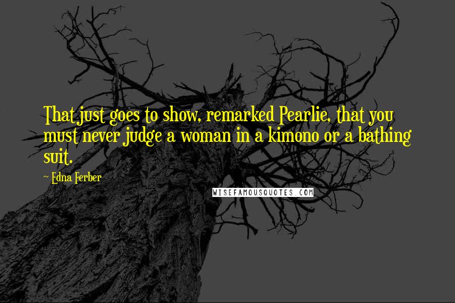 Edna Ferber Quotes: That just goes to show, remarked Pearlie, that you must never judge a woman in a kimono or a bathing suit.