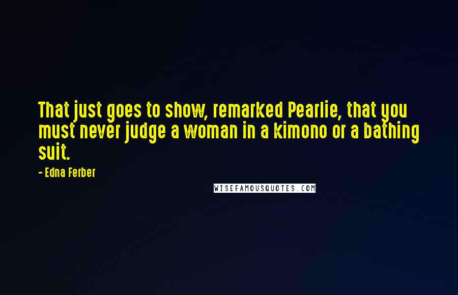 Edna Ferber Quotes: That just goes to show, remarked Pearlie, that you must never judge a woman in a kimono or a bathing suit.