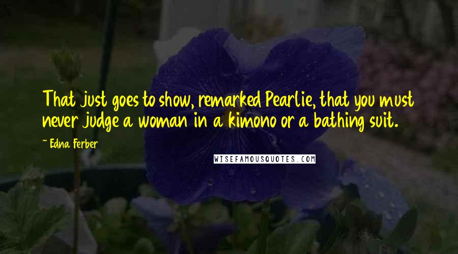 Edna Ferber Quotes: That just goes to show, remarked Pearlie, that you must never judge a woman in a kimono or a bathing suit.