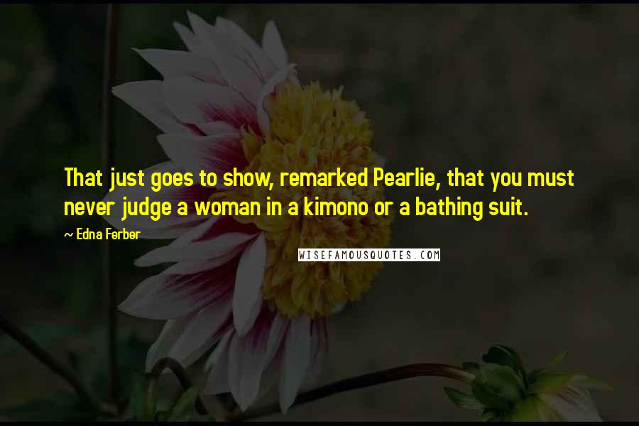 Edna Ferber Quotes: That just goes to show, remarked Pearlie, that you must never judge a woman in a kimono or a bathing suit.