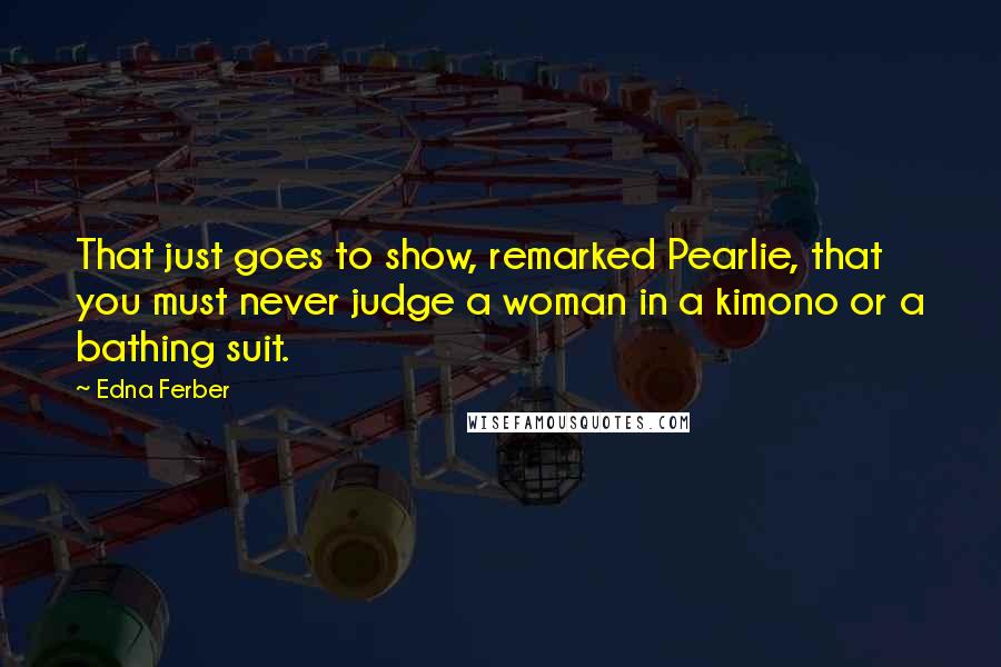 Edna Ferber Quotes: That just goes to show, remarked Pearlie, that you must never judge a woman in a kimono or a bathing suit.