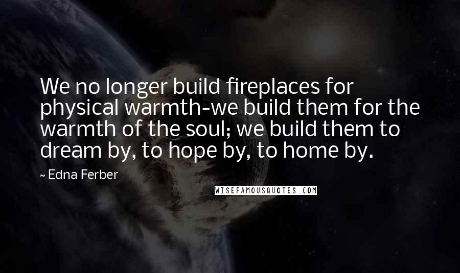 Edna Ferber Quotes: We no longer build fireplaces for physical warmth-we build them for the warmth of the soul; we build them to dream by, to hope by, to home by.