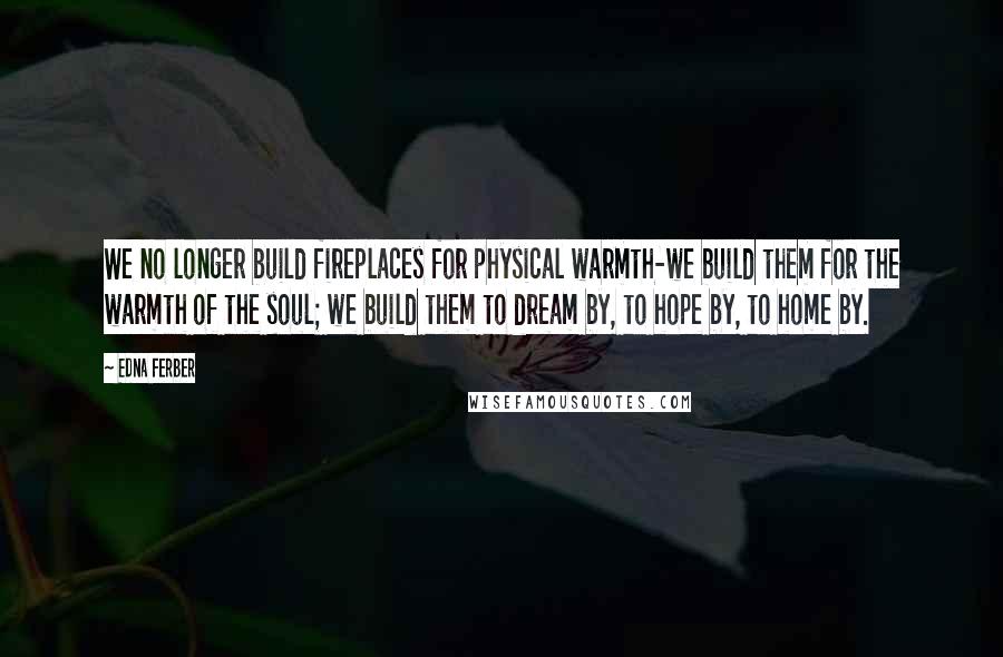 Edna Ferber Quotes: We no longer build fireplaces for physical warmth-we build them for the warmth of the soul; we build them to dream by, to hope by, to home by.