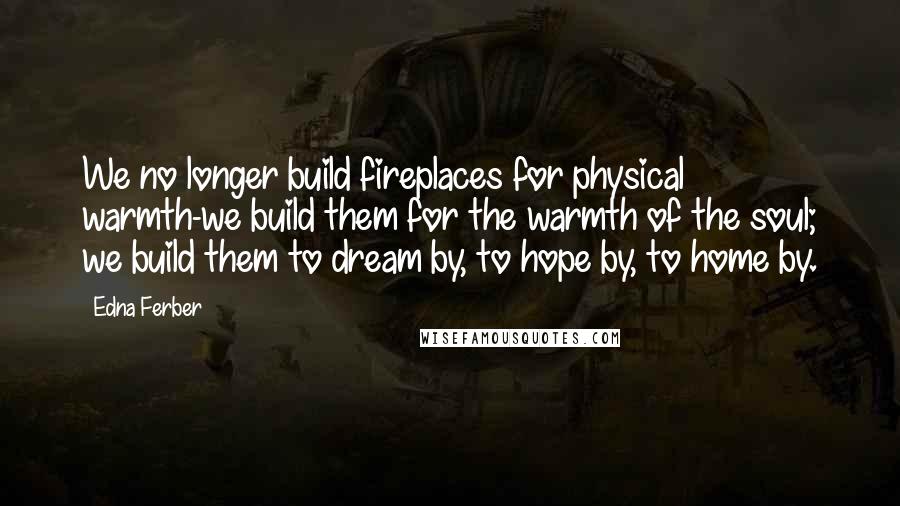 Edna Ferber Quotes: We no longer build fireplaces for physical warmth-we build them for the warmth of the soul; we build them to dream by, to hope by, to home by.