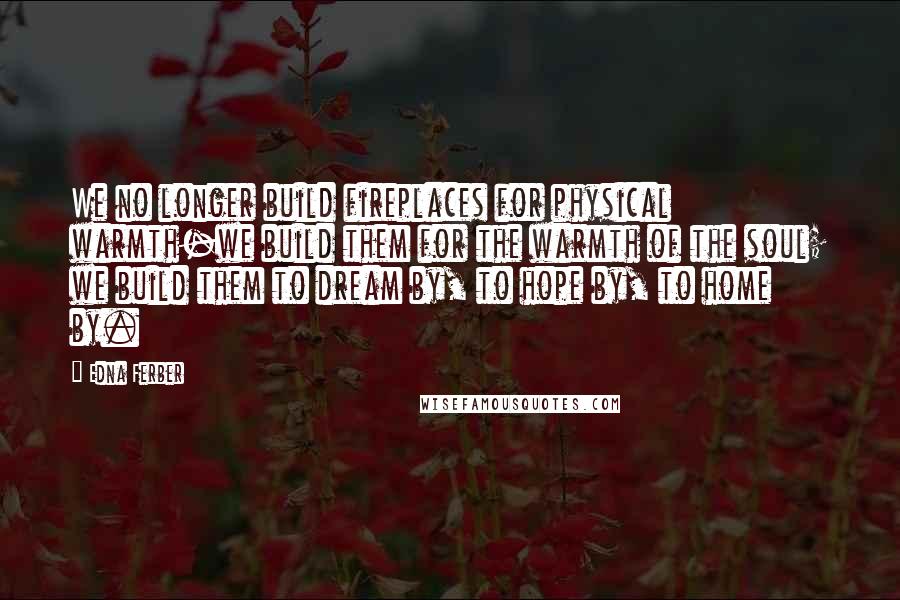 Edna Ferber Quotes: We no longer build fireplaces for physical warmth-we build them for the warmth of the soul; we build them to dream by, to hope by, to home by.