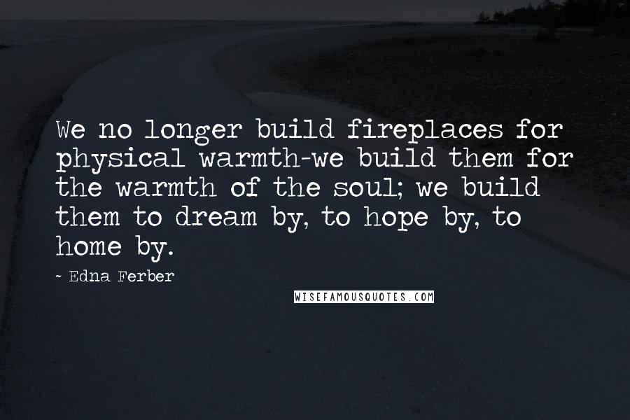 Edna Ferber Quotes: We no longer build fireplaces for physical warmth-we build them for the warmth of the soul; we build them to dream by, to hope by, to home by.