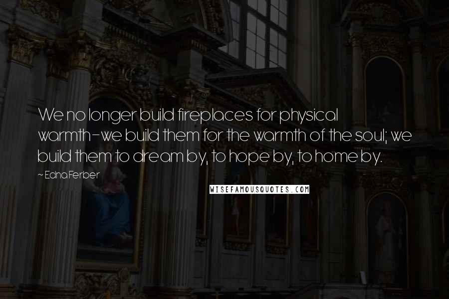 Edna Ferber Quotes: We no longer build fireplaces for physical warmth-we build them for the warmth of the soul; we build them to dream by, to hope by, to home by.