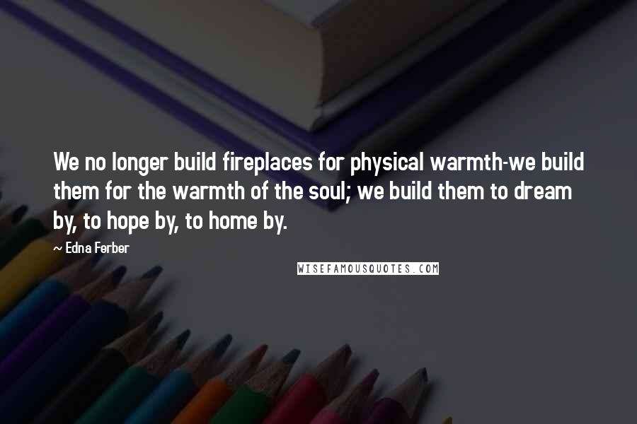 Edna Ferber Quotes: We no longer build fireplaces for physical warmth-we build them for the warmth of the soul; we build them to dream by, to hope by, to home by.