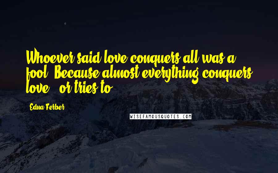 Edna Ferber Quotes: Whoever said love conquers all was a fool. Because almost everything conquers love - or tries to.