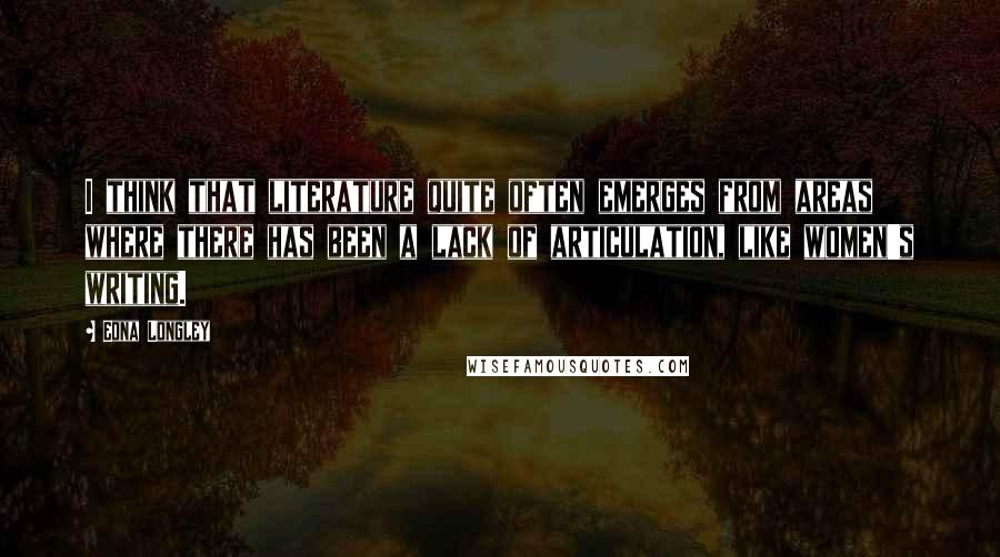 Edna Longley Quotes: I think that literature quite often emerges from areas where there has been a lack of articulation, like women's writing.