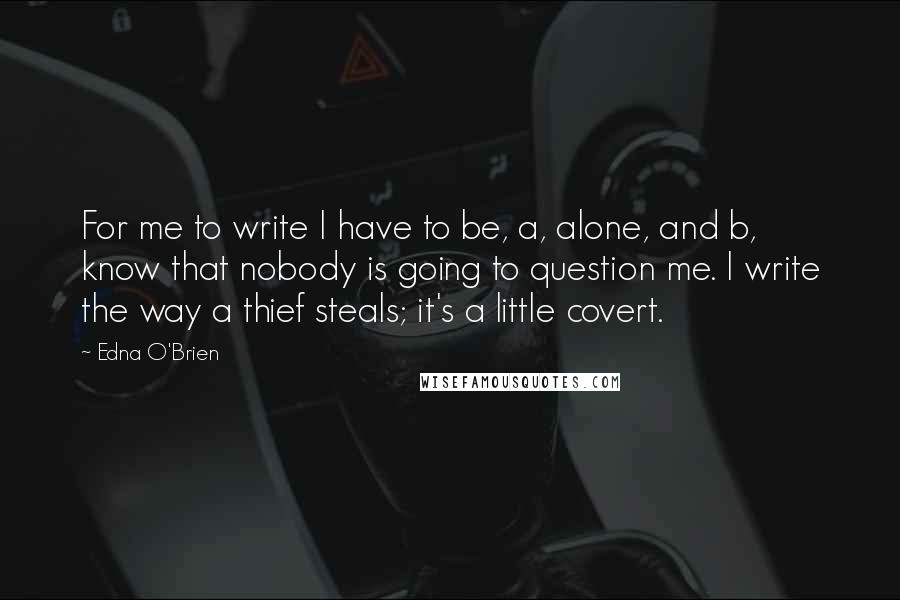 Edna O'Brien Quotes: For me to write I have to be, a, alone, and b, know that nobody is going to question me. I write the way a thief steals; it's a little covert.