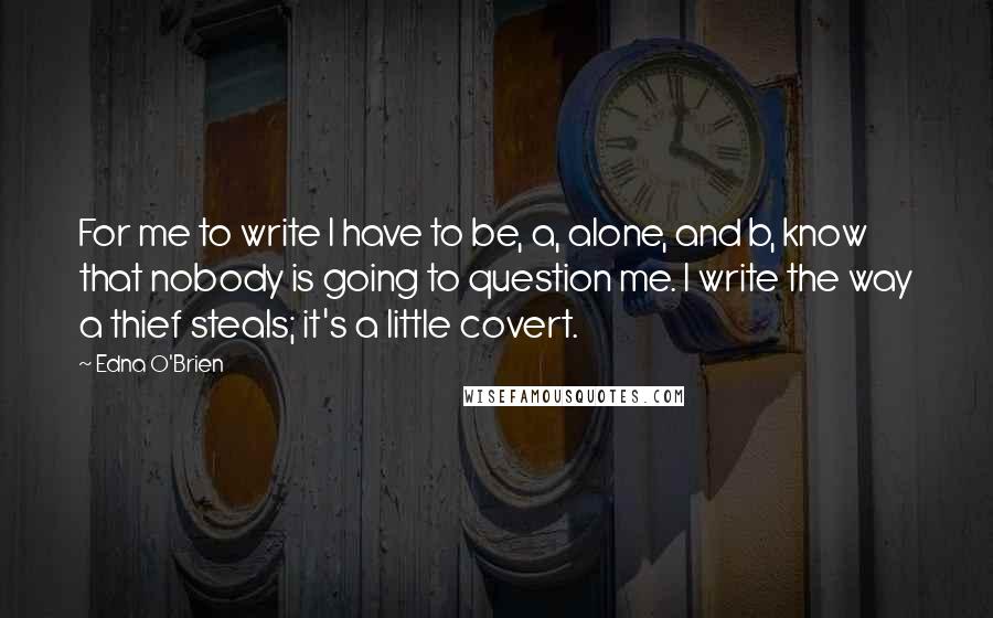 Edna O'Brien Quotes: For me to write I have to be, a, alone, and b, know that nobody is going to question me. I write the way a thief steals; it's a little covert.