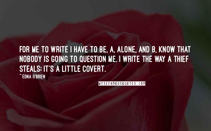 Edna O'Brien Quotes: For me to write I have to be, a, alone, and b, know that nobody is going to question me. I write the way a thief steals; it's a little covert.