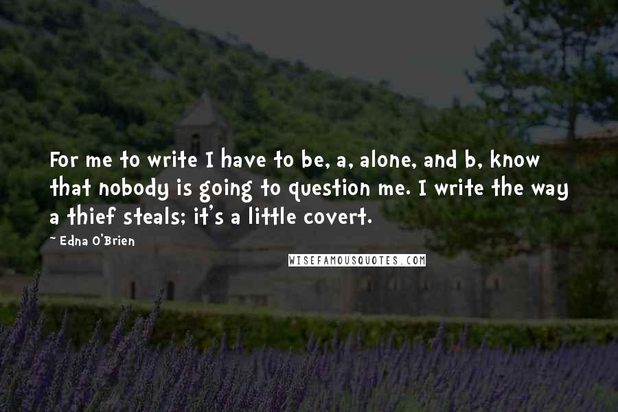 Edna O'Brien Quotes: For me to write I have to be, a, alone, and b, know that nobody is going to question me. I write the way a thief steals; it's a little covert.