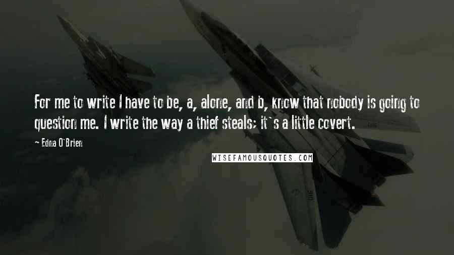 Edna O'Brien Quotes: For me to write I have to be, a, alone, and b, know that nobody is going to question me. I write the way a thief steals; it's a little covert.