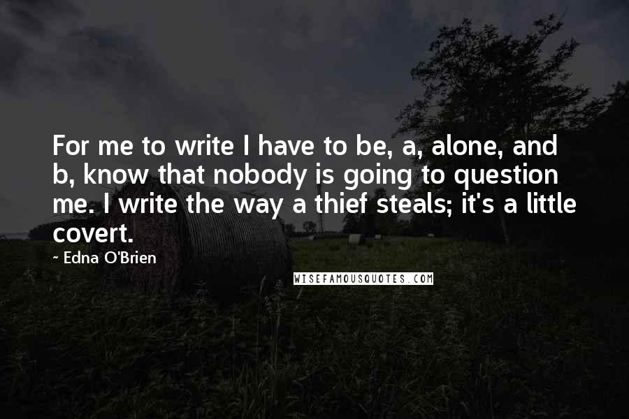 Edna O'Brien Quotes: For me to write I have to be, a, alone, and b, know that nobody is going to question me. I write the way a thief steals; it's a little covert.