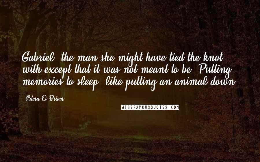 Edna O'Brien Quotes: Gabriel, the man she might have tied the knot with except that it was not meant to be. Putting memories to sleep, like putting an animal down.