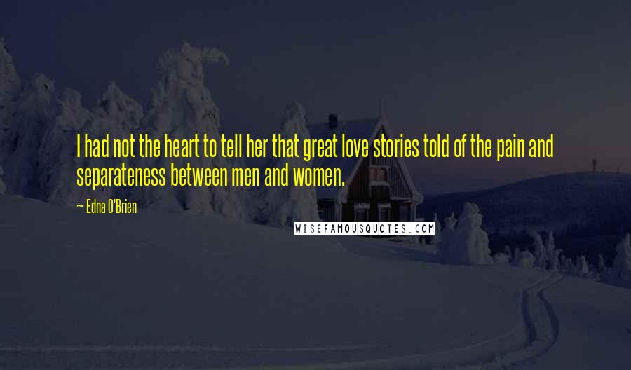 Edna O'Brien Quotes: I had not the heart to tell her that great love stories told of the pain and separateness between men and women.