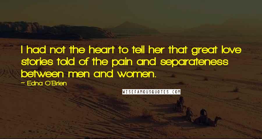 Edna O'Brien Quotes: I had not the heart to tell her that great love stories told of the pain and separateness between men and women.