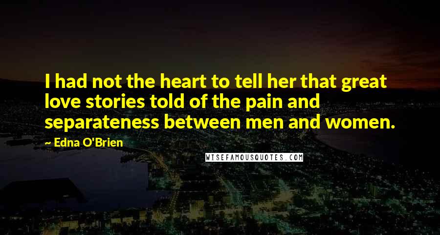 Edna O'Brien Quotes: I had not the heart to tell her that great love stories told of the pain and separateness between men and women.