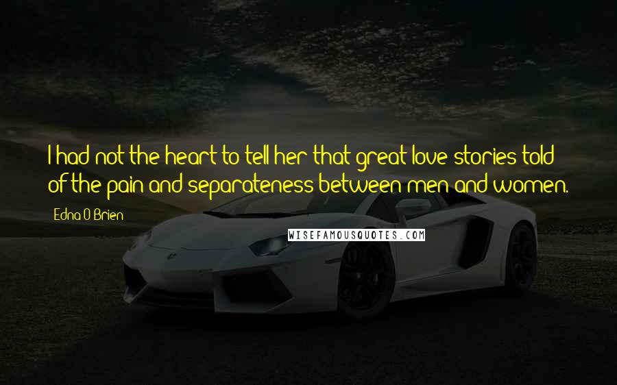 Edna O'Brien Quotes: I had not the heart to tell her that great love stories told of the pain and separateness between men and women.