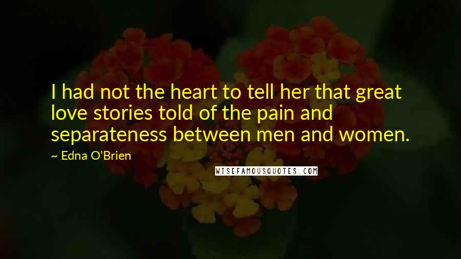 Edna O'Brien Quotes: I had not the heart to tell her that great love stories told of the pain and separateness between men and women.