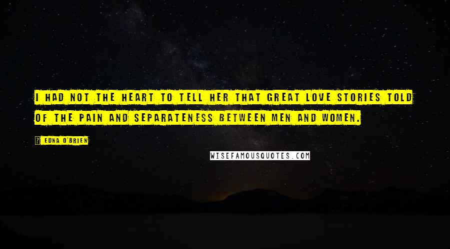 Edna O'Brien Quotes: I had not the heart to tell her that great love stories told of the pain and separateness between men and women.