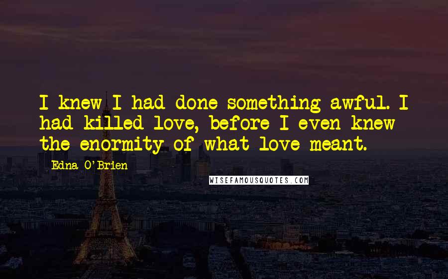 Edna O'Brien Quotes: I knew I had done something awful. I had killed love, before I even knew the enormity of what love meant.