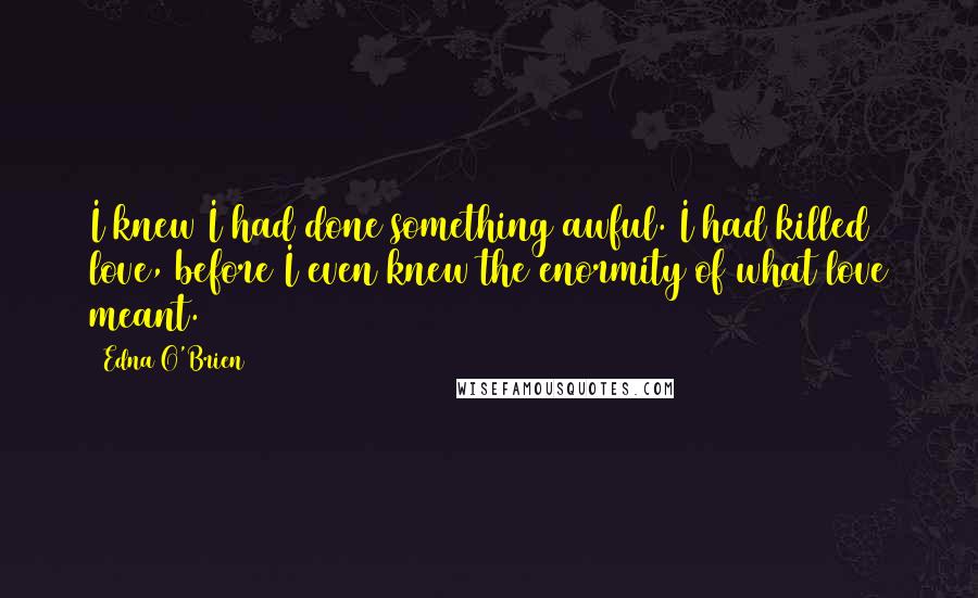 Edna O'Brien Quotes: I knew I had done something awful. I had killed love, before I even knew the enormity of what love meant.