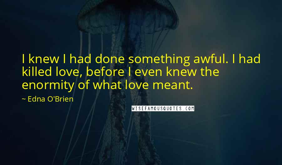 Edna O'Brien Quotes: I knew I had done something awful. I had killed love, before I even knew the enormity of what love meant.