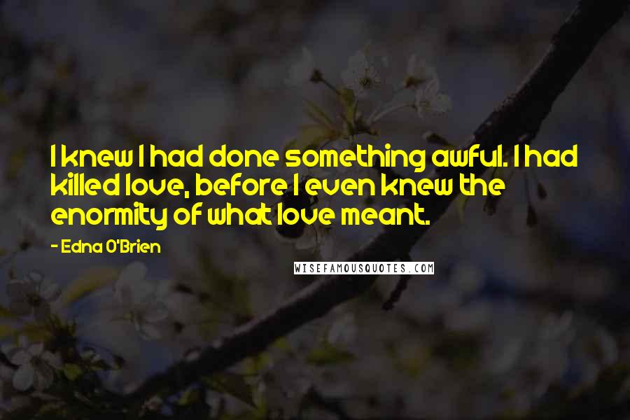 Edna O'Brien Quotes: I knew I had done something awful. I had killed love, before I even knew the enormity of what love meant.