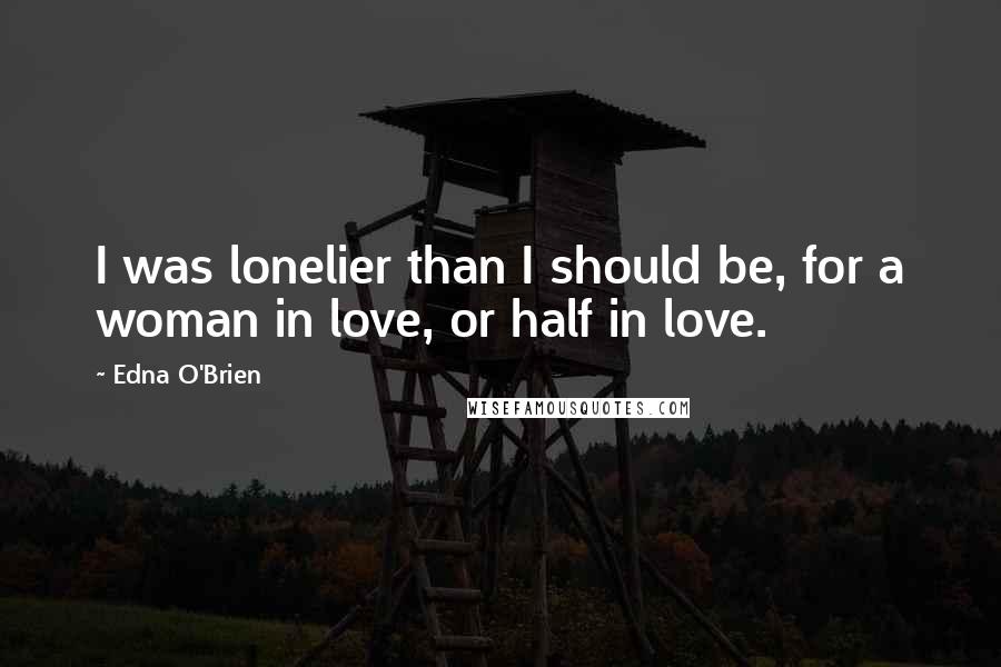 Edna O'Brien Quotes: I was lonelier than I should be, for a woman in love, or half in love.